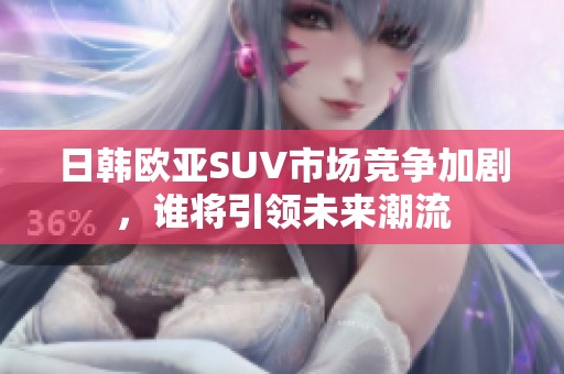 日韩欧亚SUV市场竞争加剧，谁将引领未来潮流