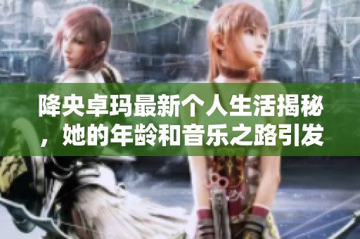 降央卓玛最新个人生活揭秘，她的年龄和音乐之路引发热议