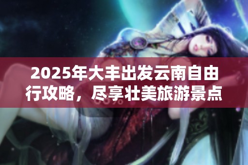 2025年大丰出发云南自由行攻略，尽享壮美旅游景点体验