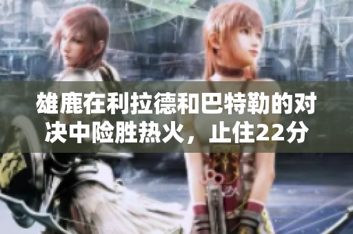 雄鹿在利拉德和巴特勒的对决中险胜热火，止住22分逆转潮流