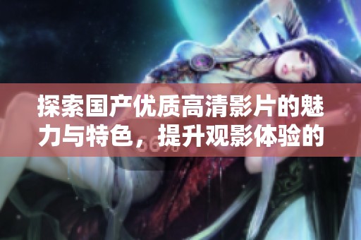 探索国产优质高清影片的魅力与特色，提升观影体验的全新选择