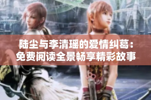 陆尘与李清瑶的爱情纠葛：免费阅读全景畅享精彩故事