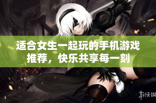 适合女生一起玩的手机游戏推荐，快乐共享每一刻