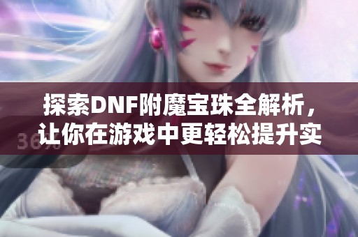 探索DNF附魔宝珠全解析，让你在游戏中更轻松提升实力
