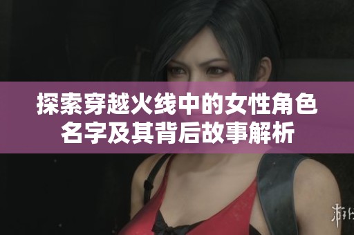 探索穿越火线中的女性角色名字及其背后故事解析