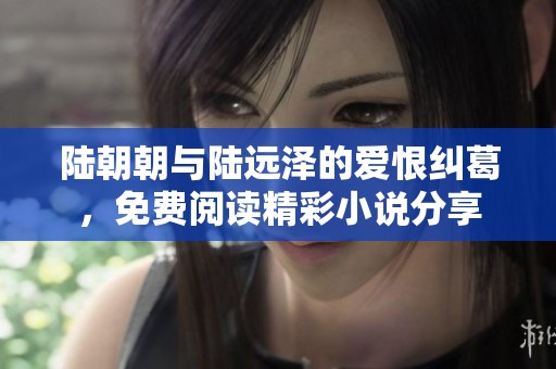 陆朝朝与陆远泽的爱恨纠葛，免费阅读精彩小说分享