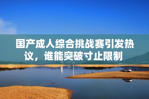 国产成人综合挑战赛引发热议，谁能突破寸止限制 