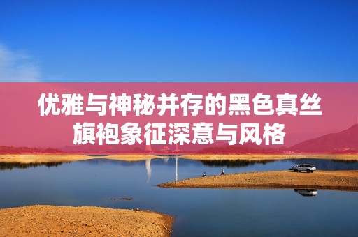 优雅与神秘并存的黑色真丝旗袍象征深意与风格