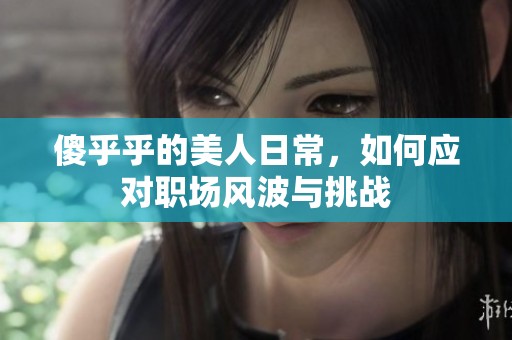 傻乎乎的美人日常，如何应对职场风波与挑战