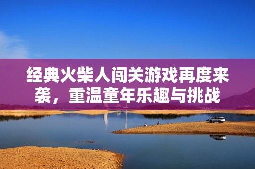 经典火柴人闯关游戏再度来袭，重温童年乐趣与挑战
