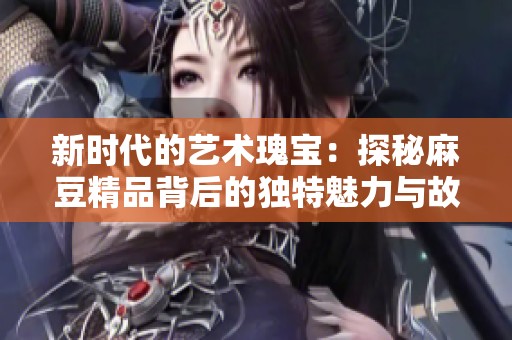 新时代的艺术瑰宝：探秘麻豆精品背后的独特魅力与故事
