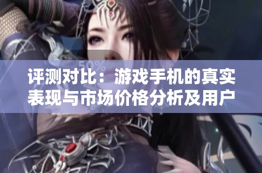 评测对比：游戏手机的真实表现与市场价格分析及用户反馈