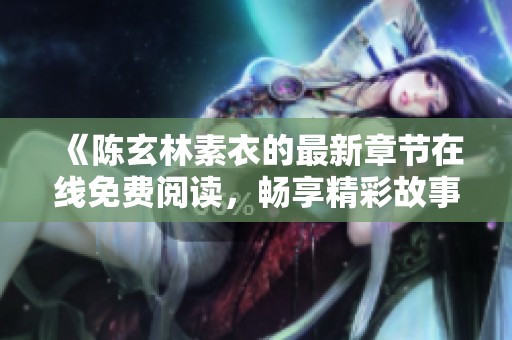 《陈玄林素衣的最新章节在线免费阅读，畅享精彩故事》