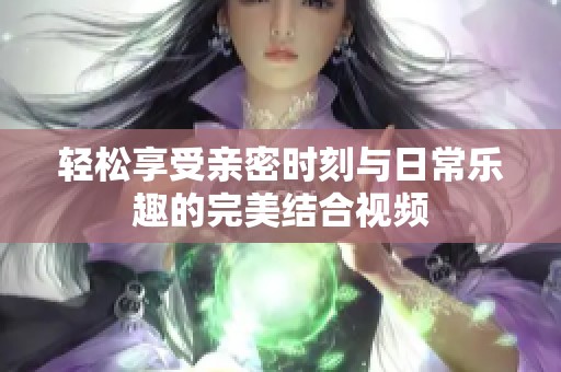 轻松享受亲密时刻与日常乐趣的完美结合视频