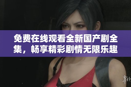 免费在线观看全新国产剧全集，畅享精彩剧情无限乐趣