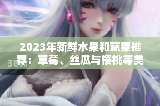 2023年新鲜水果和蔬菜推荐：草莓、丝瓜与樱桃等美味选择