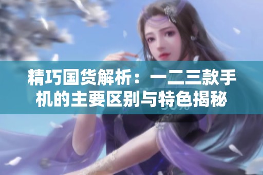 精巧国货解析：一二三款手机的主要区别与特色揭秘