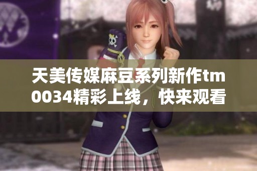 天美传媒麻豆系列新作tm0034精彩上线，快来观看！