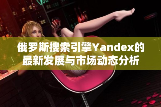 俄罗斯搜索引擎Yandex的最新发展与市场动态分析