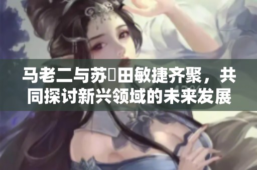 马老二与苏玥田敏捷齐聚，共同探讨新兴领域的未来发展