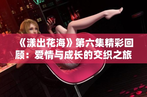 《漾出花海》第六集精彩回顾：爱情与成长的交织之旅