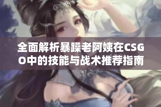 全面解析暴躁老阿姨在CSGO中的技能与战术推荐指南