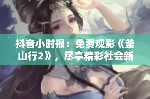 抖音小时报：免费观影《釜山行2》，尽享精彩社会新闻活动