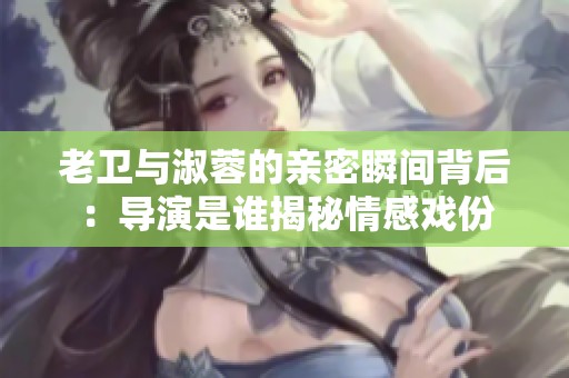 老卫与淑蓉的亲密瞬间背后：导演是谁揭秘情感戏份