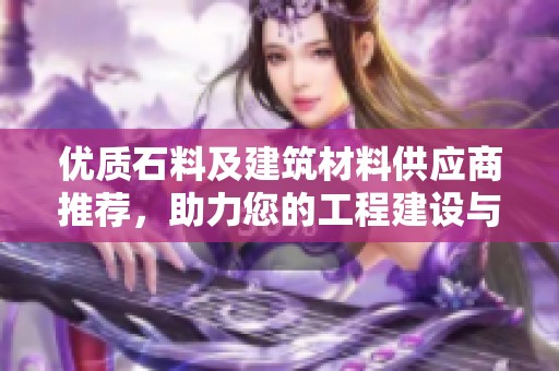 优质石料及建筑材料供应商推荐，助力您的工程建设与发展