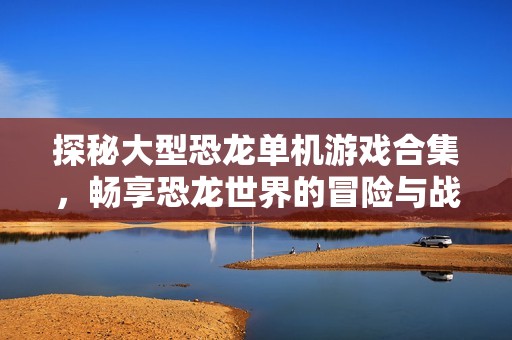 探秘大型恐龙单机游戏合集，畅享恐龙世界的冒险与战斗体验