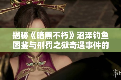 揭秘《暗黑不朽》沼泽钓鱼图鉴与刑罚之狱奇遇事件的精彩内容