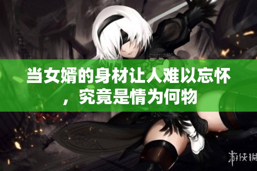 当女婿的身材让人难以忘怀，究竟是情为何物