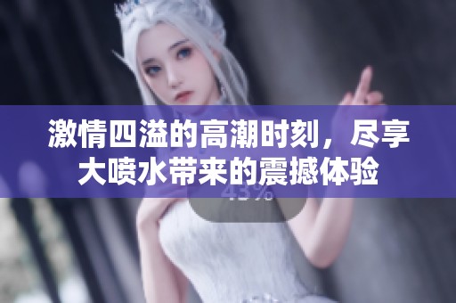 激情四溢的高潮时刻，尽享大喷水带来的震撼体验