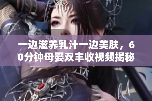 一边滋养乳汁一边美肤，60分钟母婴双丰收视频揭秘