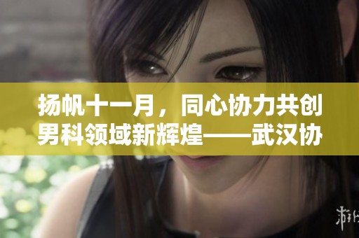 扬帆十一月，同心协力共创男科领域新辉煌——武汉协和医院四期显微项目启航