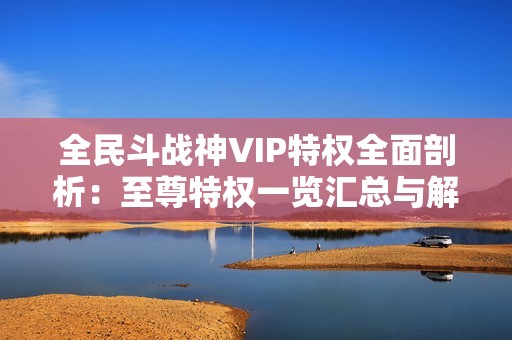 全民斗战神VIP特权全面剖析：至尊特权一览汇总与解读