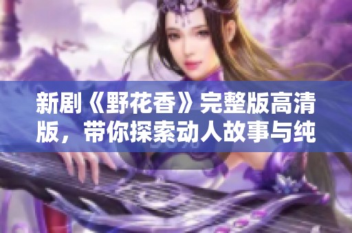 新剧《野花香》完整版高清版，带你探索动人故事与纯美情感
