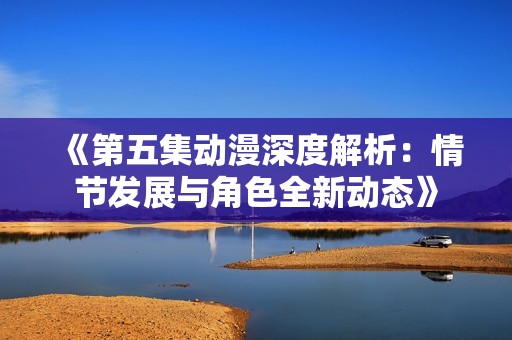 《第五集动漫深度解析：情节发展与角色全新动态》