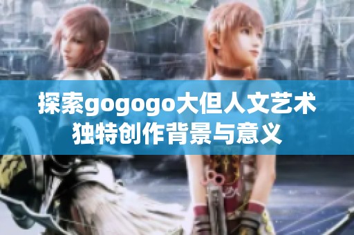 探索gogogo大但人文艺术独特创作背景与意义