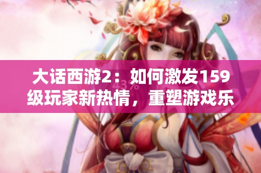 大话西游2：如何激发159级玩家新热情，重塑游戏乐趣攻略