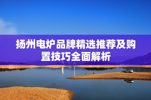 扬州电炉品牌精选推荐及购置技巧全面解析