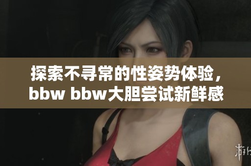 探索不寻常的性姿势体验，bbw bbw大胆尝试新鲜感受