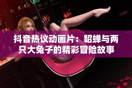 抖音热议动画片：貂蝉与两只大兔子的精彩冒险故事
