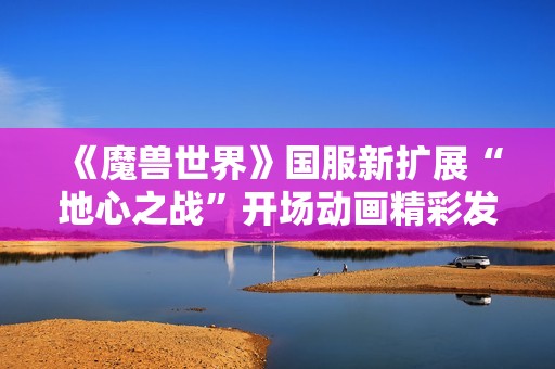《魔兽世界》国服新扩展“地心之战”开场动画精彩发布 让玩家期待不已