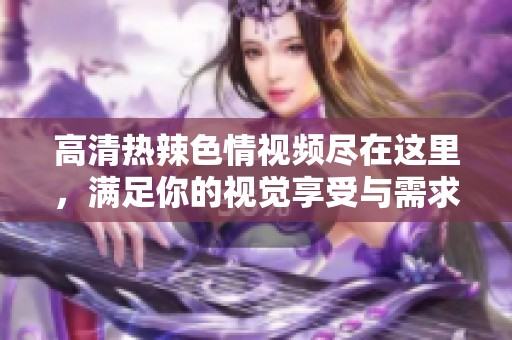 高清热辣色情视频尽在这里，满足你的视觉享受与需求