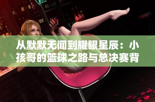 从默默无闻到耀眼星辰：小孩哥的篮球之路与总决赛背后的故事