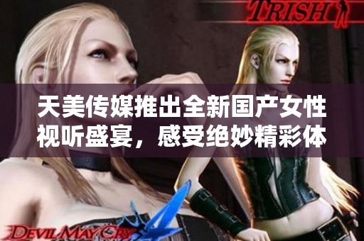 天美传媒推出全新国产女性视听盛宴，感受绝妙精彩体验