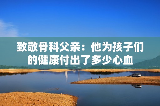 致敬骨科父亲：他为孩子们的健康付出了多少心血