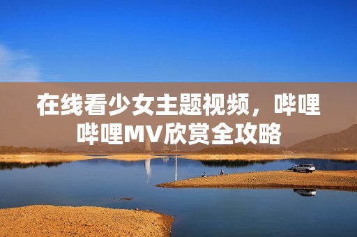 在线看少女主题视频，哔哩哔哩MV欣赏全攻略