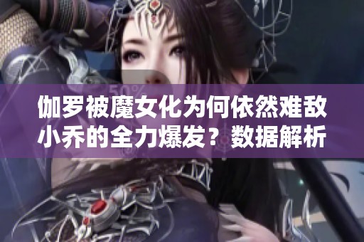 伽罗被魔女化为何依然难敌小乔的全力爆发？数据解析真相揭秘